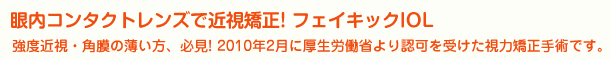 眼内コンタクトレンズで近視矯正! フェイキックIOL 強度近視・角膜の薄い方、必見! 2010年2月に厚生労働省より認可を受けた視力矯正手術です。